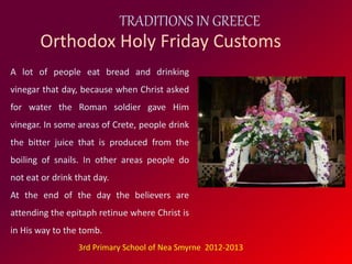TRADITIONS IN GREECE 
Orthodox Holy Friday Customs 
A lot of people eat bread and drinking 
vinegar that day, because when Christ asked 
for water the Roman soldier gave Him 
vinegar. In some areas of Crete, people drink 
the bitter juice that is produced from the 
boiling of snails. In other areas people do 
not eat or drink that day. 
At the end of the day the believers are 
attending the epitaph retinue where Christ is 
in His way to the tomb. 
3rd Primary School of Nea Smyrne 2012-2013 
 