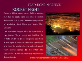 TRADITIONS IN GREECE 
ROCKET FIGHT 
Easter in Chios means rocket fight, a custom 
that has its roots from the time of Turkish 
domination. It is a “war” between the parishes 
of Vrodados, Saint Mark and Virgin Mary 
Erithiani. 
The procedure begins with the formation of 
two teams. These teams are building the 
rockets, which are placed in special launchers. 
At the night of Holy Saturday after the whistle 
of a horn the warfare begins and each parish 
team throws rockets to the other. This 
spectacular custom attracts many tourists from 
deferent parts. 3rd Primary School of Nea Smyrne 2012-2013 
 