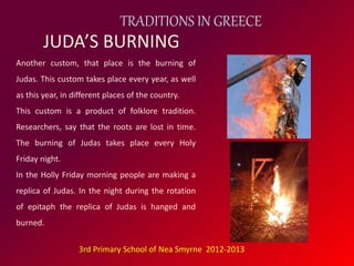 TRADITIONS IN GREECE 
JUDA’S BURNING 
Another custom, that place is the burning of 
Judas. This custom takes place every year, as well 
as this year, in different places of the country. 
This custom is a product of folklore tradition. 
Researchers, say that the roots are lost in time. 
The burning of Judas takes place every Holy 
Friday night. 
In the Holly Friday morning people are making a 
replica of Judas. In the night during the rotation 
of epitaph the replica of Judas is hanged and 
burned. 
3rd Primary School of Nea Smyrne 2012-2013 
 