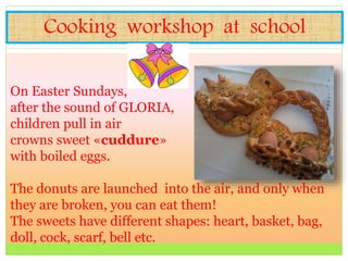 Cooking workshop at school
On Easter Sundays,
after the sound of GLORIA,
children pull in air
crowns sweet «cuddure»
with boiled eggs.
The donuts are launched into the air, and only when
they are broken, you can eat them!
The sweets have different shapes: heart, basket, bag,
doll, cock, scarf, bell etc.