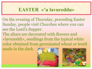 EASTER «’u lavureddu»
On the evening of Thursday, preceding Easter
Sunday, people visit Churches where you can
see the Lord’s Supper.
The altars are decorated with flowers and
«lavureddi», seedlings from the typical white
color obtained from germinated wheat or lentil
seeds in the dark.