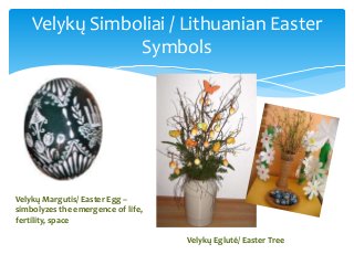 Velykų Simboliai / Lithuanian Easter
Symbols
Velykų Margutis/ Easter Egg –
simbolyzes the emergence of life,
fertility, space
Velykų Eglutė/ Easter Tree
 
