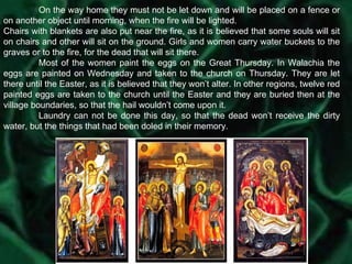 On the way home they must not be let down and will be placed on a fence or on another object until morning, when the fire will be lighted. Chairs with blankets are also put near the fire, as it is believed that some souls will sit on chairs and other will sit on the ground. Girls and women carry water buckets to the graves or to the fire, for the dead that will sit there. Most of the women paint the eggs on the Great Thursday. In Walachia the eggs are painted on Wednesday and taken to the church on Thursday. They are let there until the Easter, as it is believed that they won’t alter. In other regions, twelve red painted eggs are taken to the church until the Easter and they are buried then at the village boundaries, so that the hail wouldn’t come upon it. Laundry can not be done this day, so that the dead won’t receive the dirty water, but the things that had been doled in their memory. 