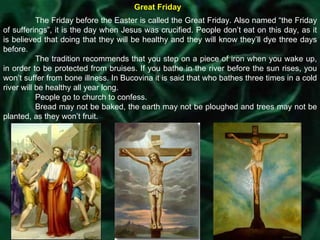 Great Friday The Friday before the Easter is called the Great Friday. Also named “the Friday of sufferings”, it is the day when Jesus was crucified. People don’t eat on this day, as it is believed that doing that they will be healthy and they will know they’ll dye three days before. The tradition recommends that you step on a piece of iron when you wake up, in order to be protected from bruises. If you bathe in the river before the sun rises, you won’t suffer from bone illness. In Bucovina it is said that who bathes three times in a cold river will be healthy all year long. People go to church to confess. Bread may not be baked, the earth may not be ploughed and trees may not be planted, as they won’t fruit. 