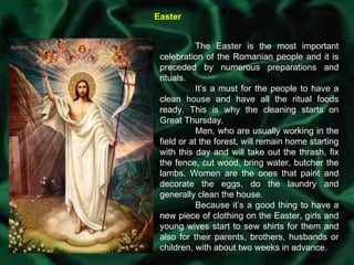 Easter The Easter is the most important celebration of the Romanian people and it is preceded by numerous preparations and rituals.  It’s a must for the people to have a clean house and have all the ritual foods ready. This is why the cleaning starts on Great Thursday.  Men, who are usually working in the field or at the forest, will remain home starting with this day and will take out the thrash, fix the fence, cut wood, bring water, butcher the lambs. Women are the ones that paint and decorate the eggs, do the laundry and generally clean the house. Because it’s a good thing to have a new piece of clothing on the Easter, girls and young wives start to sew shirts for them and also for their parents, brothers, husbands or children, with about two weeks in advance. 