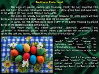 Traditional Easter food The eggs are painted starting with Thursday. Initially the only accepted color was red, but in time other colors were also applied – yellow, green, blue and even black. In the villages the paint is still obtained from plants. The eggs are usually first painted yellow, because the other colors will look better when applied over it. Blue painted eggs are an exception. In  Banat , the first painted egg is called a „try”. In the Easter morning it’s shared between the children residing in that house. The yellow eggs, also called „galbineala”, „galbinare”, „galbinete” sau „galbinele” (in Romanian “galben” means “yellow”) are painted with an extract of wild apple tree bark and leaves, different kinds of willow or onion leaves. Red eggs, also called “rosele”, “rusele” or “rosetele” (in Romanian “rosu” means “red”) are colored with a paint obtained from red alder tree bark, cinnamon, oregano or amber. The paint for the green eggs, also called “verdete” (in Romanian “verde” means “green”) is obtained from pasque flower, sunflower seeds or nettles. 