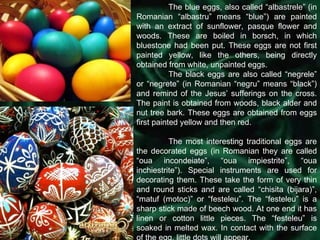 The blue eggs, also called “albastrele” (in Romanian “albastru” means “blue”) are painted with an extract of sunflower, pasque flower and woods. These are boiled in borsch, in which bluestone had been put. These eggs are not first painted yellow, like the others, being directly obtained from white, unpainted eggs. The black eggs are also called “negrele” or “negrete” (in Romanian “negru” means “black”) and remind of the Jesus’ sufferings on the cross. The paint is obtained from woods, black alder and nut tree bark. These eggs are obtained from eggs first painted yellow and then red.  The most interesting traditional eggs are the decorated eggs (in Romanian they are called “oua incondeiate”, “oua impiestrite”, “oua inchiestrite”). Special instruments are used for decorating them. These take the form of very thin and round sticks and are called “chisita (bijara)”, “matuf (motoc)” or “festeleu”. The “festeleu” is a sharp stick made of beech wood. At one end it has linen or cotton little pieces. The “festeleu” is soaked in melted wax. In contact with the surface of the egg, little dots will appear.  