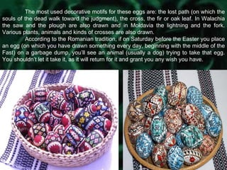 The most used decorative motifs for these eggs are: the lost path (on which the souls of the dead walk toward the judgment), the cross, the fir or oak leaf. In Walachia the saw and the plough are also drawn and in Moldavia the lightning and the fork. Various plants, animals and kinds of crosses are also drawn. According to the Romanian tradition, if on Saturday before the Easter you place an egg (on which you have drawn something every day, beginning with the middle of the Fast) on a garbage dump, you’ll see an animal (usually a dog) trying to take that egg. You shouldn’t let it take it, as it will return for it and grant you any wish you have. 