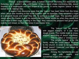 ” Pasca”, a special Easter cake, is baked on Great Thursday, but especially on Saturday, so it wouldn’t alter until Easter. It has a round shape (reminding little Jesus’ diapers) or a rectangular one (the shape of His grave). In some regions “pasca” is also baked on St. George Day. A legend from Bucovina goes that the “pasca” has been done from the times when Jesus was traveling to the world together with his apostles. They remained a night at a peasant house and when they left, he put food in their bags. The apostles asked Jesus when the Easter is and He replied that the Easter would be when they would find corn bread in their bags. Looking in the bags, they noticed the peasant had given them exactly corn bread, so that they knew it was Easter time. The “pasca” can be simple, with jagged margins, or it can have dough braids. The middle braid is cross-shaped, reminding of Jesus’ crucifixion.  This is called a “cross pasca”.  The simple “pasca” is for the family, while the “cross pasca” is taken to the church, in order to be sanctified. Small “pasca” (“pascute”) are baked for the little children. Among the ingredients are pot cheese, egg yolk, raisins and sometimes sugar and cinnamon. 