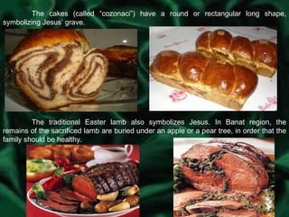 The cakes (called “cozonaci”) have a round or rectangular long shape, symbolizing Jesus’ grave. The traditional Easter lamb also symbolizes Jesus. In Banat region, the remains of the sacrificed lamb are buried under an apple or a pear tree, in order that the family should be healthy. 