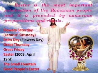 Easter is the most important celebration of the Romanian people and it is preceded by numerous preparations and rituals. Flowers Saturday  (Lazarus’ Saturday) Palm Day  (Flowers Day) Great Thursday Great Friday Easter  (2009: April 19rd) The Small Fountain Good People’s Easter 