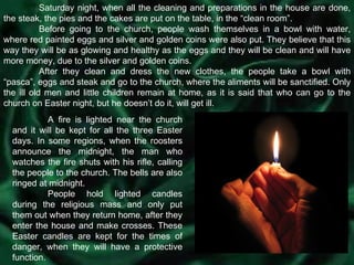 Saturday night, when all the cleaning and preparations in the house are done, the steak, the pies and the cakes are put on the table, in the “clean room”. Before going to the church, people wash themselves in a bowl with water, where red painted eggs and silver and golden coins were also put. They believe that this way they will be as glowing and healthy as the eggs and they will be clean and will have more money, due to the silver and golden coins. After they clean and dress the new clothes, the people take a bowl with “pasca”, eggs and steak and go to the church, where the aliments will be sanctified. Only the ill old men and little children remain at home, as it is said that who can go to the church on Easter night, but he doesn’t do it, will get ill. A fire is lighted near the church and it will be kept for all the three Easter days. In some regions, when the roosters announce the midnight, the man who watches the fire shuts with his rifle, calling the people to the church. The bells are also ringed at midnight. People hold lighted candles during the religious mass and only put them out when they return home, after they enter the house and make crosses. These Easter candles are kept for the times of danger, when they will have a protective function. 