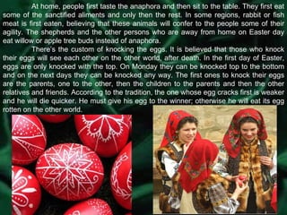 At home, people first taste the anaphora and then sit to the table. They first eat some of the sanctified aliments and only then the rest. In some regions, rabbit or fish meat is first eaten, believing that these animals will confer to the people some of their agility. The shepherds and the other persons who are away from home on Easter day eat willow or apple tree buds instead of anaphora.  There’s the custom of knocking the eggs. It is believed that those who knock their eggs will see each other on the other world, after death. In the first day of Easter, eggs are only knocked with the top. On Monday they can be knocked top to the bottom and on the next days they can be knocked any way. The first ones to knock their eggs are the parents, one to the other, then the children to the parents and then the other relatives and friends. According to the tradition, the one whose egg cracks first is weaker and he will die quicker. He must give his egg to the winner; otherwise he will eat its egg rotten on the other world. 