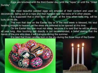 Eggs are knocked until the third Easter day, until the “Ispas” or until the “Great Sunday”.  The most beautiful painted eggs are emptied of their content and used as decorations, being put on a rope and then hanged near the icons or in other places. It is supposed that a child born on Easter, at the time when bells ring, will be lucky all his life. The man that dies on the Easter day or in the next week is blessed, his soul heading straight to heaven, as the skies are believed to be opened at this time. On the Easter day one must not sleep, because it is said that he will be sleepy all year long. Also touching salt directly is not recommended, a belief stating that the hands of the one who does it will transpire during the summer. It is said that three candles burn in the sky during the three days of the Easter. 