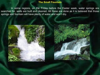 The Small Fountain In some regions, on the Friday before the Easter week, water springs are searched for, wells are built and cleaned. All these are done as it is believed that those springs and fountain will have plenty of water and won’t dry. 
