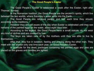 The Good People’s Easter  The Good People’s Easter is celebrated a week after the Easter, right after Thomas’ Sunday.  In the Romanian tradition, the Good People are the ancient’s spirits, which live between the two worlds, where Saturday’s water spills into the Earth.  The Good People are religious people and fast each time they should, according to the traditions.  However they are not aware of the day when Easter is celebrated until they see remains of the painted eggs on the water, about eight days later. According to the legend, the Good People have a small stature, do not wear any kind of clothes and are covered by hair.  The boys are taken care of by the mothers until they are able to live by themselves.  After that, they live in isolation, fasting and praying along the other men. They meet with the women only one time each year, on Good People’s Easter. In gratitude for the dead, packages containing red painted eggs and pies are placed on the graves and candles are lighted. 