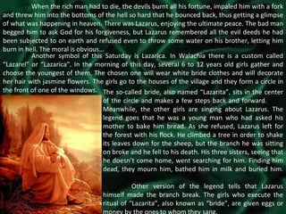 When the rich man had to die, the devils burnt all his fortune, impaled him with a fork and threw him into the bottoms of the hell so hard that he bounced back, thus getting a glimpse of what was happening in heaven. There was Lazarus, enjoying the ultimate peace. The bad man begged him to ask God for his forgiveness, but Lazarus remembered all the evil deeds he had been subjected to on earth and refused even to throw some water on his brother, letting him burn in hell. The moral is obvious… Another symbol of this Saturday is Lazarica. In Walachia there is a custom called “Lazarel” or “Lazarica”. In the morning of this day, several 6 to 12 years old girls gather and choose the youngest of them. The chosen one will wear white bride clothes and will decorate her hair with jasmine flowers. The girls go to the houses of the village and they form a circle in the front of one of the windows.  The so-called bride, also named “Lazarita”, sits in the center of the circle and makes a few steps back and forward.  Meanwhile, the other girls are singing about Lazarus. The legend goes that he was a young man who had asked his mother to bake him bread. As she refused, Lazarus left for the forest with his flock. He climbed a tree in order to shake its leaves down for the sheep, but the branch he was sitting on broke and he fell to his death. His three sisters, seeing that he doesn’t come home, went searching for him. Finding him dead, they mourn him, bathed him in milk and buried him.  Other version of the legend tells that Lazarus himself made the branch break. The girls who execute the ritual of “Lazarita”, also known as “bride”, are given eggs or money by the ones to whom they sang. 