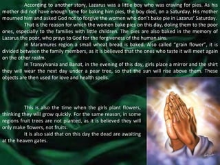 According to another story, Lazarus was a little boy who was craving for pies. As his mother did not have enough time for baking him pies, the boy died, on a Saturday. His mother mourned him and asked God not to forgive the women who don’t bake pie in Lazarus’ Saturday. That is the reason for which the women bake pies on this day, doling them to the poor ones, especially to the families with little children. The pies are also baked in the memory of Lazarus the poor, who prays to God for the forgiveness of the human sins. In Maramures region a small wheat bread is baked. Also called “grain flower”, it is divided between the family members, as it is believed that the ones who taste it will meet again on the other realm. In Transylvania and Banat, in the evening of this day, girls place a mirror and the shirt they will wear the next day under a pear tree, so that the sun will rise above them. These objects are then used for love and health spells. This is also the time when the girls plant flowers, thinking they will grow quickly. For the same reason, in some regions fruit trees are not planted, as it is believed they will only make flowers, not fruits. It is also said that on this day the dead are awaiting at the heaven gates. 