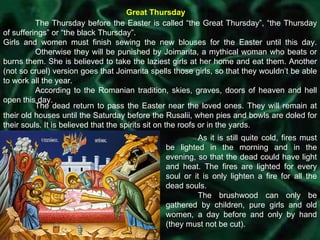 Great Thursday The Thursday before the Easter is called “the Great Thursday”, “the Thursday of sufferings” or “the black Thursday”. Girls and women must finish sewing the new blouses for the Easter until this day.  Otherwise they will be punished by Joimarita, a mythical woman who beats or burns them. She is believed to take the laziest girls at her home and eat them. Another (not so cruel) version goes that Joimarita spells those girls, so that they wouldn’t be able to work all the year.  According to the Romanian tradition, skies, graves, doors of heaven and hell open this day.  The dead return to pass the Easter near the loved ones. They will remain at their old houses until the Saturday before the Rusalii, when pies and bowls are doled for their souls. It is believed that the spirits sit on the roofs or in the yards. As it is still quite cold, fires must be lighted in the morning and in the evening, so that the dead could have light and heat. The fires are lighted for every soul or it is only lighten a fire for all the dead souls.  The brushwood can only be gathered by children, pure girls and old women, a day before and only by hand (they must not be cut).  