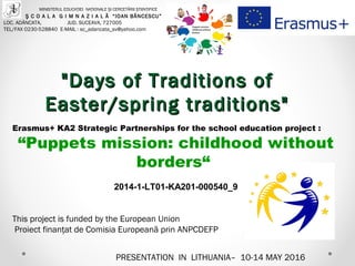 PRESENTATION IN LITHUANIA– 10-14 MAY 2016
MINISTERUL EDUCAŢIEI NAŢIONALE ŞI CERCETĂRII ŞTIINŢIFICE
Ş C O A L A G I M N A Z I A L Ă “IOAN BĂNCESCU”
LOC. ADÂNCATA, JUD. SUCEAVA, 727005
TEL/FAX 0230-528840 E-MAIL : sc_adancata_sv@yahoo.com
Erasmus+ KA2 Strategic Partnerships for the school education project :
“Puppets mission: childhood without
borders“
2014-1-LT01-KA201-000540_9
This project is funded by the European Union
Proiect finanţat de Comisia Europeană prin ANPCDEFP
"Days of Traditions of"Days of Traditions of
Easter/spring traditions"Easter/spring traditions"
 