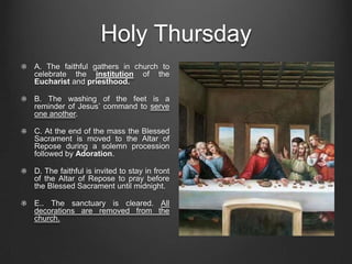 Holy Thursday
A. The faithful gathers in church to
celebrate the institution of the
Eucharist and priesthood.

B. The washing of the feet is a
reminder of Jesus’ command to serve
one another.

C. At the end of the mass the Blessed
Sacrament is moved to the Altar of
Repose during a solemn procession
followed by Adoration.

D. The faithful is invited to stay in front
of the Altar of Repose to pray before
the Blessed Sacrament until midnight.

E.. The sanctuary is cleared. All
decorations are removed from the
church.
 