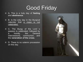 Good Friday
A. This is a holy day of fasting
and abstinence.

B. Is the only day in the liturgical
calendar that a mass is not
celebrated.

C. The liturgy of the Lord ’ s
passion is celebrated, followed by
a      homily,    the      General
intercessions, communion, and
the veneration of the cross.

D. There is no solemn procession
on this day.
 