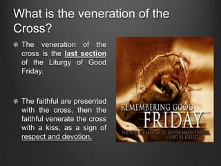 What is the veneration of the
Cross?
 The veneration of the
 cross is the last section
 of the Liturgy of Good
 Friday.



 The faithful are presented
 with the cross, then the
 faithful venerate the cross
 with a kiss, as a sign of
 respect and devotion.
 