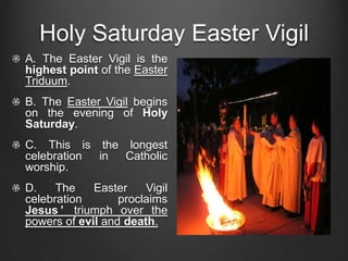 Holy Saturday Easter Vigil
A. The Easter Vigil is the
highest point of the Easter
Triduum.
B. The Easter Vigil begins
on the evening of Holy
Saturday.
C. This is the longest
celebration in Catholic
worship.
D.    The    Easter    Vigil
celebration       proclaims
Jesus ’ triumph over the
powers of evil and death.
 