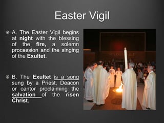 Easter Vigil
A. The Easter Vigil begins
at night with the blessing
of the fire, a solemn
procession and the singing
of the Exultet.


B. The Exultet is a song
sung by a Priest, Deacon
or cantor proclaiming the
salvation of the risen
Christ.
 