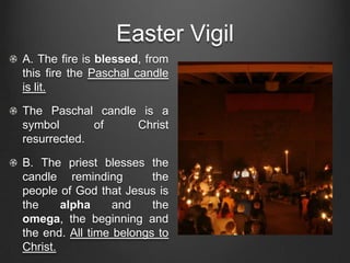 Easter Vigil
A. The fire is blessed, from
this fire the Paschal candle
is lit.

The Paschal candle is a
symbol       of   Christ
resurrected.

B. The priest blesses the
candle reminding         the
people of God that Jesus is
the     alpha     and    the
omega, the beginning and
the end. All time belongs to
Christ.
 