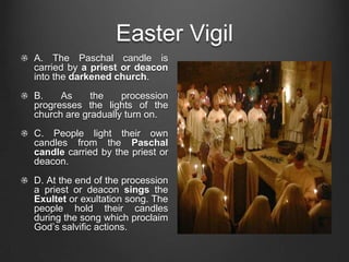 Easter Vigil
A. The Paschal candle is
carried by a priest or deacon
into the darkened church.
B.    As     the    procession
progresses the lights of the
church are gradually turn on.
C. People light their own
candles from the Paschal
candle carried by the priest or
deacon.
D. At the end of the procession
a priest or deacon sings the
Exultet or exultation song. The
people hold their candles
during the song which proclaim
God’s salvific actions.
 