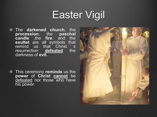 Easter Vigil
The darkened church, the
procession,     the   paschal
candle ,the fire, and the
exultet are all symbols that
remind us that Christ ’ s
resurrection   defeated   the
darkness of evil.


This ceremony reminds us the
power of Christ cannot be
defeated nor those who have
his power.
 