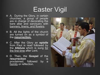 Easter Vigil
A. During the Glory, in certain
churches, a group of people
are in charge of decorating the
bare altar and sanctuary with
banners, linens, and flowers.
B. All the lights of the church
are turned on as a symbol of
the resurrection.
C. After the Glory an epistle
from Paul is read followed by
the Alleluia which is sung for
the first time after Lent.
D. Then, the Gospel of the
resurrection             is
proclaimed, followed by a
homily or reflection.
 