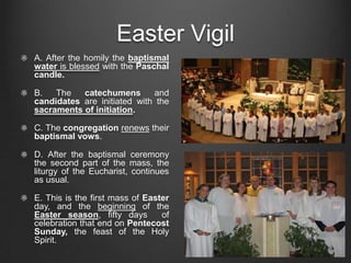 Easter Vigil
A. After the homily the baptismal
water is blessed with the Paschal
candle.

B.   The   catechumens       and
candidates are initiated with the
sacraments of initiation.

C. The congregation renews their
baptismal vows.

D. After the baptismal ceremony
the second part of the mass, the
liturgy of the Eucharist, continues
as usual.

E. This is the first mass of Easter
day, and the beginning of the
Easter season, fifty days        of
celebration that end on Pentecost
Sunday, the feast of the Holy
Spirit.
 