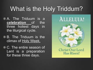 What is the Holy Triddum?
A. The Triduum is a
celebration of the
three holiest days in
the liturgical cycle.
B. The Triduum is the
climax of Holy Week.
C. The entire season of
Lent is a preparation
for these three days.
 