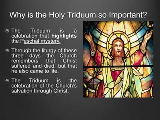 Why is the Holy Triduum so Important?
The     Triduum     is    a
celebration that highlights
the Paschal mystery.
Through the liturgy of these
three days the Church
remembers that Christ
suffered and died, but that
he also came to life.
The     Triduum    is     the
celebration of the Church’s
salvation through Christ.
 