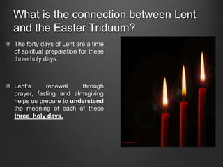 What is the connection between Lent
and the Easter Triduum?
The forty days of Lent are a time
of spiritual preparation for these
three holy days.



Lent’s     renewal     through
prayer, fasting and almsgiving
helps us prepare to understand
the meaning of each of these
three holy days.
 