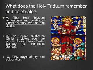 What does the Holy Triduum remember
and celebrate?
A. The Holy Triduum
remembers and celebrates
Christ’s victory over sin and
death.


B. The Church celebrates
Christ ’ s victory over the
power of death from Easter
Sunday      to     Pentecost
Sunday.


 C. Fifty days of joy and
celebration.
 