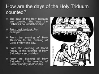 How are the days of the Holy Triduum
counted?
 The days of the Holy Triduum
 are counted the way the
 Hebrews counted their days.
 From dusk to dusk. For
 example:
 From the evening of Holy
 Thursday to the evening of
 Good Friday one day.
 From the evening of Good
 Friday to the evening of Holy
 Saturday a second day.
 From the evening of Holy
 Saturday to the evening of
 Easter Sunday another day.
 