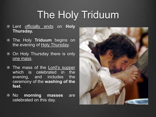 The Holy Triduum
Lent officially ends on Holy
Thursday.

The Holy Triduum begins on
the evening of Holy Thursday.

On Holy Thursday there is only
one mass.

The mass of the Lord’s supper
which is celebrated in the
evening, and includes the
ceremony of the washing of the
feet.

No morning masses         are
celebrated on this day.
 