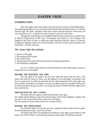 EASTER VIGIL
INTRODUCTION

        This Holy night is the most solemn memorial of great mystery of lord Redemption -
The suffering and death of our Lord Jesus Christ and His Glorious Resurrection. It is call the
Paschal Vigil. The name and date of this feast is taken form the Passover of the Jews, but
oar us Christians- It is - A death to sin and a rising to a new Life with Christ.
        Through the external signs of our lighted candle, Prayers and actions we shall re-live
in faith the Resurrection of Our Lord - His passage from death to a new Glorious Life.
Helped by the Word of God, we shall then unite ourselves with this victory of Christ by
recalling our Baptism, which was the fist moment of our life in Christ, and by sharing in the
Eucharistic - sacrifice and meal.

The Easter Vigil thus includes

1. Service of the Light
2. The singing of the Exulted
3. The word of God
4. The blessing of the water and the Renewal of our Baptismal promises
5. The Eucharistic celebration

       Let us in silence on the mystery of the Resurrection as the priest enters to greet us
and preside over our assembly.

BEFORE THE BLESSING THE FIRE
         The only light in the night is the new fire which the priest will now bless. This
shows that with the victory of Jesus over the darkness of sin and death, everything in our
lives is renewed. So we shall now pray that the fire which represents Christ, the Light, may
burn strongly and purely in our hearts. Fire gives us light and gives us warmth: Christ gives
us all this and more; He give us LIFE. Let us pray the source of LIFE-GIVER to light up our
lives with His fire.

PREPARATION OF THE CANDLE
        The priest will now engrave on the Christ-Candle some signs.
The Alpha and the Omega are the first and last letters of the Greek Alphabet, together with
the year we live in show that Christ is the Lord of all things.
The Five grains of incense represent the five wounds of Jesus.

BEFORE THE PROCESSION
         The Paschal Candle, lit form the new fore, represents Christ, dead and alive again,
his life becomes ours today, a new life in Christ.
         The light of the risen Christ brightens the darkness of the night. It goes before us and
leads us to God We follow it and shall sing its praise and its light will light up our hearts.
 