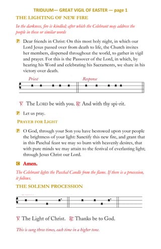 TRIDUUM— GREAT VIGIL OF EASTER — page 1
THE LIGHTING OF NEW FIRE
In the darkness, fire is kindled; after which the Celebrant may address the
people in these or similar words
P Dear friends in Christ: On this most holy night, in which our
Lord Jesus passed over from death to life, the Church invites
her members, dispersed throughout the world, to gather in vigil
and prayer. For this is the Passover of the Lord, in which, by
hearing his Word and celebrating his Sacraments, we share in his
victory over death.
P Let us pray.
PRAYER FOR LIGHT
P O God, through your Son you have bestowed upon your people
the brightness of your light: Sanctify this new fire, and grant that
in this Paschal feast we may so burn with heavenly desires, that
with pure minds we may attain to the festival of everlasting light;
through Jesus Christ our Lord.
C Amen.
The Celebrant lights the Paschal Candle from the flame. If there is a procession,
it follows.
THE SOLEMN PROCESSION
 