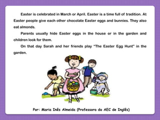 Easter is celebrated in March or April. Easter is a time full of tradition. At
Easter people give each other chocolate Easter eggs and bunnies. They also
eat almonds.
Parents usually hide Easter eggs in the house or in the garden and
children look for them.
On that day Sarah and her friends play “The Easter Egg Hunt” in the
garden.
Por: Maria Inês Almeida (Professora da AEC de Inglês)
 