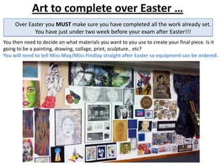 Art to complete over Easter …
You then need to decide on what materials you want to you use to create your final piece. Is it
going to be a painting, drawing, collage, print, sculpture.. etc?
You will need to tell Miss May/Miss Findlay straight after Easter so equipment can be ordered.
Over Easter you MUST make sure you have completed all the work already set.
You have just under two week before your exam after Easter!!!
 