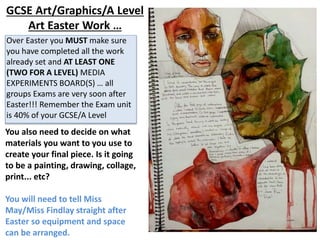 GCSE Art/Graphics/A Level
Art Easter Work …
You also need to decide on what
materials you want to you use to
create your final piece. Is it going
to be a painting, drawing, collage,
print... etc?
You will need to tell Miss
May/Miss Findlay straight after
Easter so equipment and space
can be arranged.
Over Easter you MUST make sure
you have completed all the work
already set and AT LEAST ONE
(TWO FOR A LEVEL) MEDIA
EXPERIMENTS BOARD(S) … all
groups Exams are very soon after
Easter!!! Remember the Exam unit
is 40% of your GCSE/A Level
 