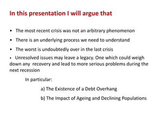 In this presentation I will argue that
• The most recent crisis was not an arbitrary phenomenon
• There is an underlying process we need to understand
• The worst is undoubtedly over in the last crisis
• Unresolved issues may leave a legacy. One which could weigh
down any recovery and lead to more serious problems during the
next recession
In particular:
a) The Existence of a Debt Overhang
b) The Impact of Ageing and Declining Populations
 