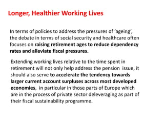 Longer, Healthier Working Lives
In terms of policies to address the pressures of ‘ageing’,
the debate in terms of social security and healthcare often
focuses on raising retirement ages to reduce dependency
rates and alleviate fiscal pressures.
Extending working lives relative to the time spent in
retirement will not only help address the pension issue, it
should also serve to accelerate the tendency towards
larger current account surpluses across most developed
economies, in particular in those parts of Europe which
are in the process of private sector deleveraging as part of
their fiscal sustainability programme.
 