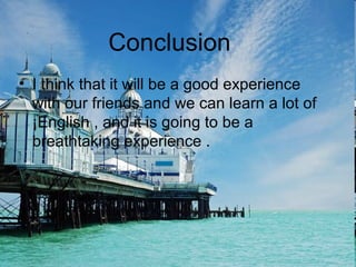 Conclussion
• I think that it will be a good experience
with our friends and we can learn a lot of
¡English , and it is going to be a
breathtaking experience .
Conclusion
 