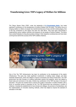 Transforming Lives: TDP's Legacy of Welfare for Millions
The Telugu Desam Party (TDP), under the leadership of N Chandrababu Naidu, has made
significant contributions to the development of Andhra Pradesh over the years. The party's focus on
bringing welfare to millions of people has transformed the lives of many and left a lasting legacy. One
of the key contributors to this legacy has been the TDP MLAs. They have been instrumental in
implementing various welfare schemes and programs for the people of Andhra Pradesh. The MLAs
have worked tirelessly to bring about positive change in their respective constituencies and have been
a driving force behind the success of the TDP's welfare initiatives.
One of the Top TDP Achievements has been its contribution to the development of the state's
infrastructure. The party has made significant investments in building roads, bridges, and other
essential infrastructure, which has helped to improve connectivity and reduce travel times. The TDP
government has also focused on building world-class airports and seaports, which has helped to
boost trade and commerce in the state. Another key contribution of the TDP has been in the area of
education. The party has worked hard to improve the quality of education in Andhra Pradesh, with a
focus on providing access to education for all. The TDP government has introduced a number of
initiatives, including the establishment of new schools and colleges, the provision of scholarships, and
the implementation of innovative teaching methods, which has helped to improve the standard of
education in the state.
 