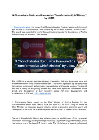 N Chandrababu Naidu was Honoured as "Transformative Chief Minister"
by USIBC
N Chandrababu Naidu, the former Chief Minister of Andhra Pradesh, was recently honoured
with the title of "Transformative Chief Minister" by the US-India Business Council (USIBC).
The award was presented to him for his contributions towards the development of Andhra
Pradesh during his tenure as Chief Minister.
The USIBC is a premier business advocacy organization that aims to promote trade and
investment between India and the United States. The council represents top-tier companies
from various sectors such as technology, manufacturing, and financial services. The council
also has a history of recognizing leaders who have made significant contributions to the
growth and development of their respective states. For more developments and
achievements of TDP visit TDP's official website.
N Chandrababu Naidu served as the Chief Minister of Andhra Pradesh for two
non-consecutive terms, from 1995 to 2004, and from 2014 to 2019. During his tenure as
Chief Minister, he introduced several initiatives aimed at promoting economic growth and
development in the state. He is widely regarded as the architect of modern Andhra Pradesh.
One of N Chandrababu Naidu's key initiatives was the establishment of the Hyderabad
Information Technology and Engineering Consultancy City (HITEC City) in Hyderabad, which
has become one of the largest IT hubs in India. The city is home to several multinational
 